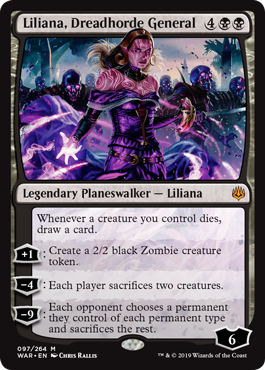 Liliana, Dreadhorde General
 Whenever a creature you control dies, draw a card.
[+1]: Create a 2/2 black Zombie creature token.
[−4]: Each player sacrifices two creatures.
[−9]: Each opponent chooses a permanent they control of each permanent type and sacrifices the rest.